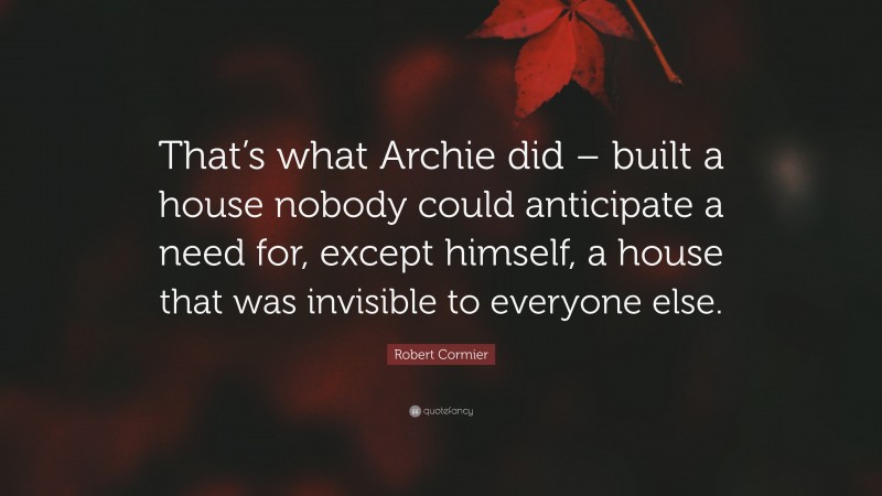 Robert Cormier Quote: “That’s what Archie did – built a house nobody could anticipate a need for, except himself, a house that was invisible to everyone else.”