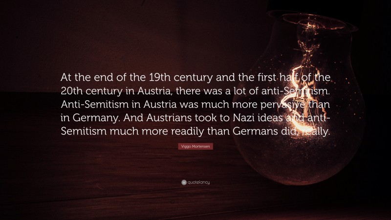 Viggo Mortensen Quote: “At the end of the 19th century and the first half of the 20th century in Austria, there was a lot of anti-Semitism. Anti-Semitism in Austria was much more pervasive than in Germany. And Austrians took to Nazi ideas and anti-Semitism much more readily than Germans did, really.”