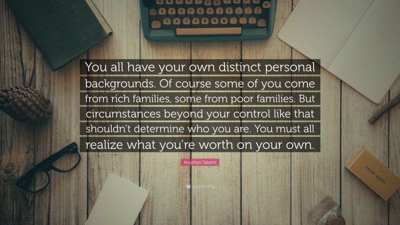 Koushun Takami Quote: “You all have your own distinct personal backgrounds. Of course some of you come from rich families, some from poor families. But circumstances beyond your control like that shouldn’t determine who you are. You must all realize what you’re worth on your own.”