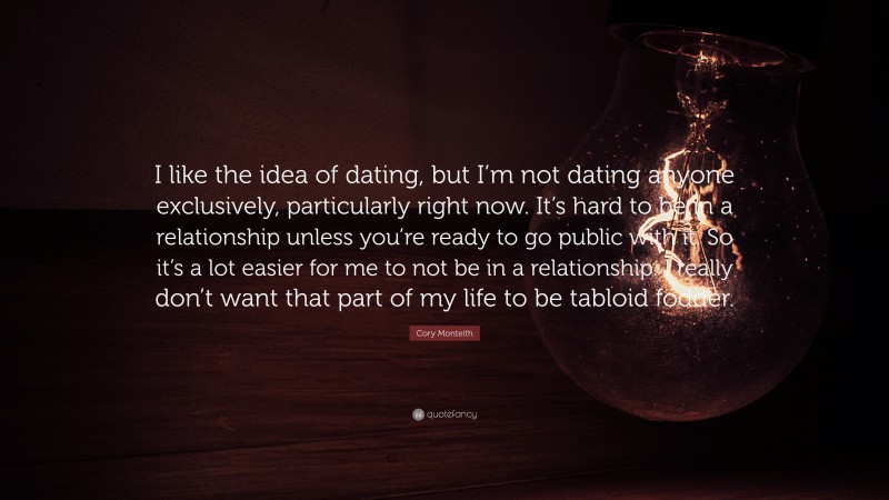 Cory Monteith Quote: “I like the idea of dating, but I’m not dating anyone exclusively, particularly right now. It’s hard to be in a relationship unless you’re ready to go public with it. So it’s a lot easier for me to not be in a relationship. I really don’t want that part of my life to be tabloid fodder.”