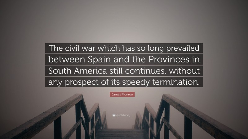 James Monroe Quote: “The civil war which has so long prevailed between Spain and the Provinces in South America still continues, without any prospect of its speedy termination.”