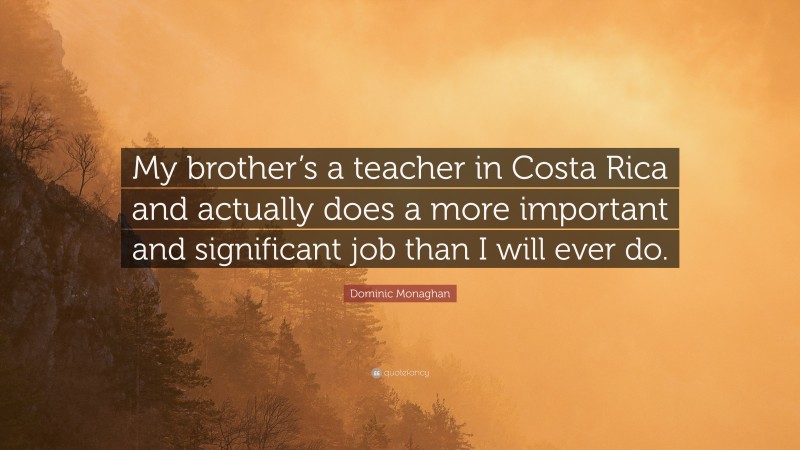 Dominic Monaghan Quote: “My brother’s a teacher in Costa Rica and actually does a more important and significant job than I will ever do.”
