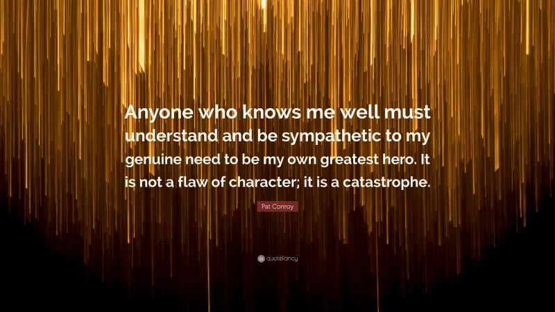 Pat Conroy Quote: “Anyone who knows me well must understand and be sympathetic to my genuine need to be my own greatest hero. It is not a flaw of character; it is a catastrophe.”