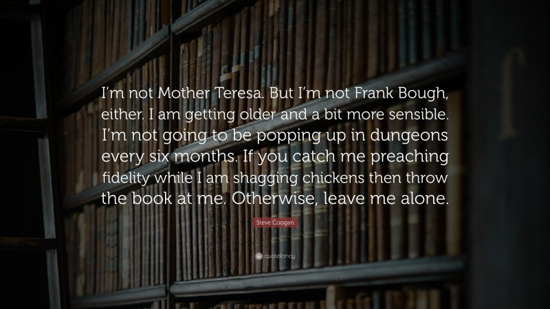 Steve Coogan Quote: “I’m not Mother Teresa. But I’m not Frank Bough, either. I am getting older and a bit more sensible. I’m not going to be popping up in dungeons every six months. If you catch me preaching fidelity while I am shagging chickens then throw the book at me. Otherwise, leave me alone.”