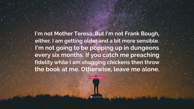 Steve Coogan Quote: “I’m not Mother Teresa. But I’m not Frank Bough, either. I am getting older and a bit more sensible. I’m not going to be popping up in dungeons every six months. If you catch me preaching fidelity while I am shagging chickens then throw the book at me. Otherwise, leave me alone.”