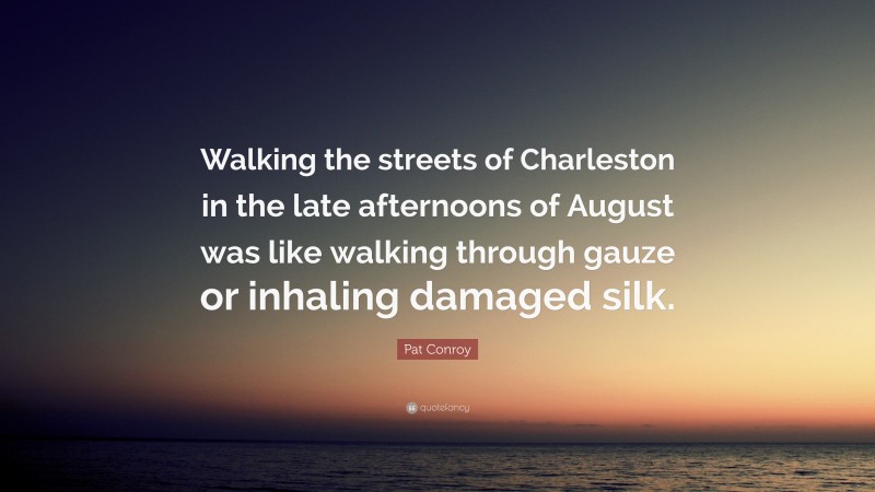 Pat Conroy Quote: “Walking the streets of Charleston in the late afternoons of August was like walking through gauze or inhaling damaged silk.”