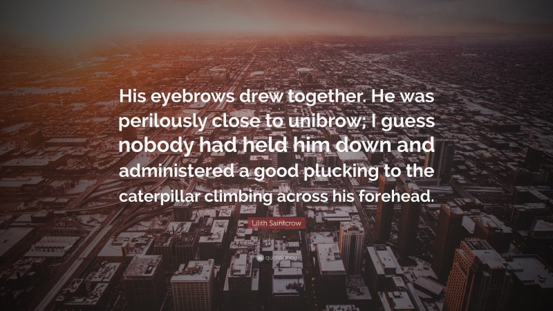 Lilith Saintcrow Quote: “His eyebrows drew together. He was perilously close to unibrow; I guess nobody had held him down and administered a good plucking to the caterpillar climbing across his forehead.”