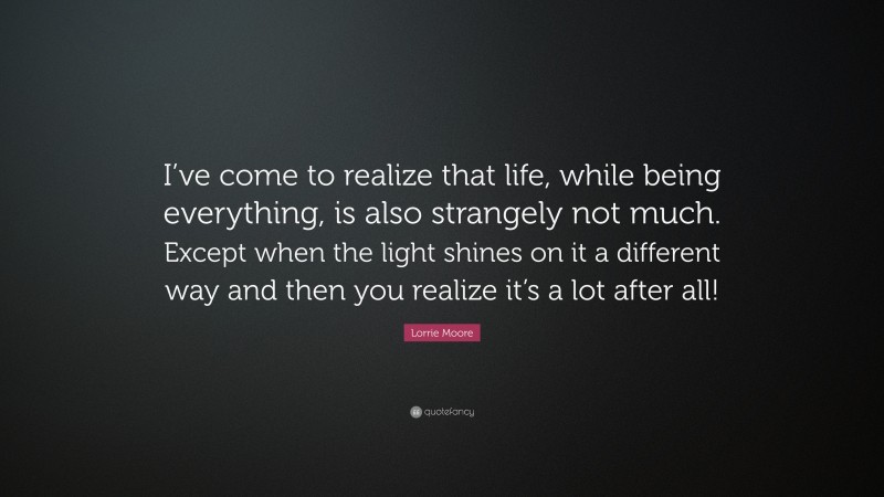 Lorrie Moore Quote: “I’ve come to realize that life, while being everything, is also strangely not much. Except when the light shines on it a different way and then you realize it’s a lot after all!”