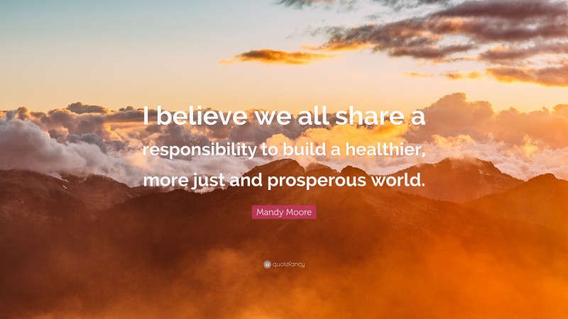 Mandy Moore Quote: “I believe we all share a responsibility to build a healthier, more just and prosperous world.”