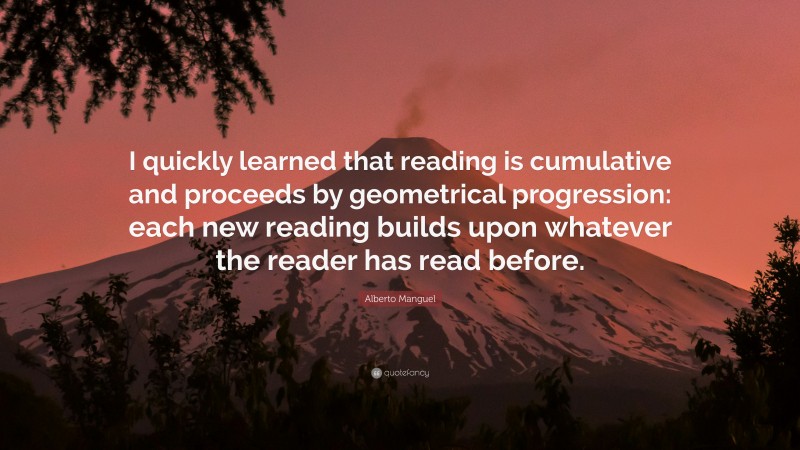 Alberto Manguel Quote: “I quickly learned that reading is cumulative and proceeds by geometrical progression: each new reading builds upon whatever the reader has read before.”
