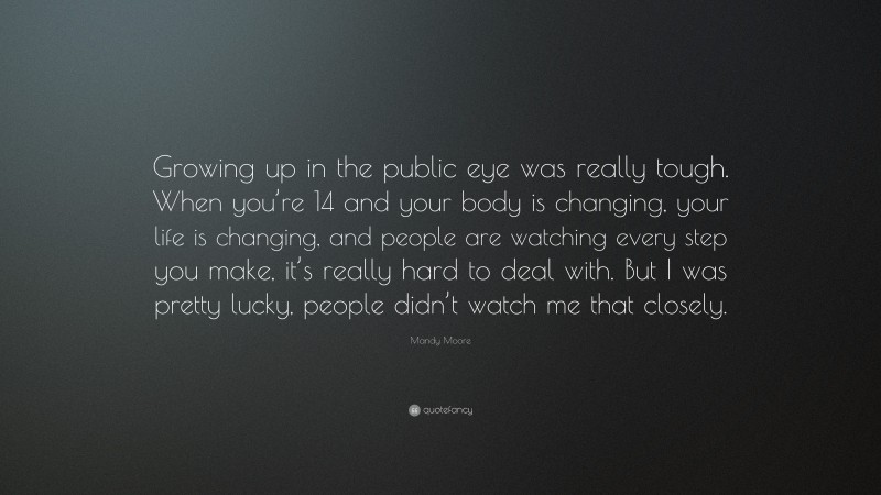 Mandy Moore Quote: “Growing up in the public eye was really tough. When you’re 14 and your body is changing, your life is changing, and people are watching every step you make, it’s really hard to deal with. But I was pretty lucky, people didn’t watch me that closely.”