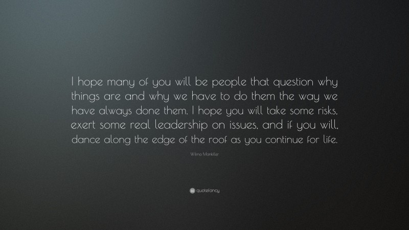 Wilma Mankiller Quote: “I hope many of you will be people that question why things are and why we have to do them the way we have always done them. I hope you will take some risks, exert some real leadership on issues, and if you will, dance along the edge of the roof as you continue for life.”