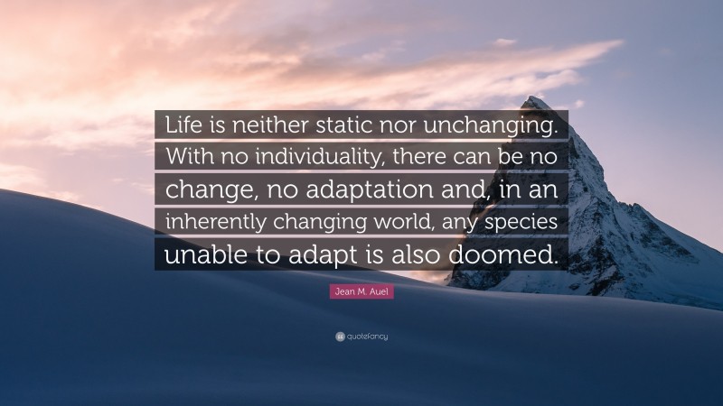 Jean M. Auel Quote: “Life is neither static nor unchanging. With no individuality, there can be no change, no adaptation and, in an inherently changing world, any species unable to adapt is also doomed.”