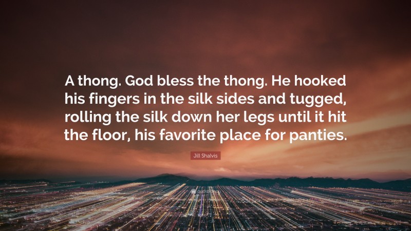Jill Shalvis Quote: “A thong. God bless the thong. He hooked his fingers in the silk sides and tugged, rolling the silk down her legs until it hit the floor, his favorite place for panties.”