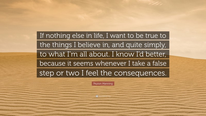 Peyton Manning Quote: “If nothing else in life, I want to be true to the things I believe in, and quite simply, to what I’m all about. I know I’d better, because it seems whenever I take a false step or two I feel the consequences.”