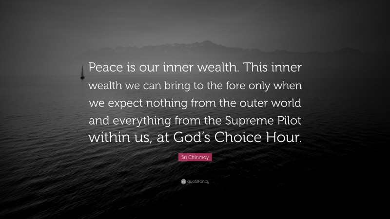 Sri Chinmoy Quote: “Peace is our inner wealth. This inner wealth we can bring to the fore only when we expect nothing from the outer world and everything from the Supreme Pilot within us, at God’s Choice Hour.”
