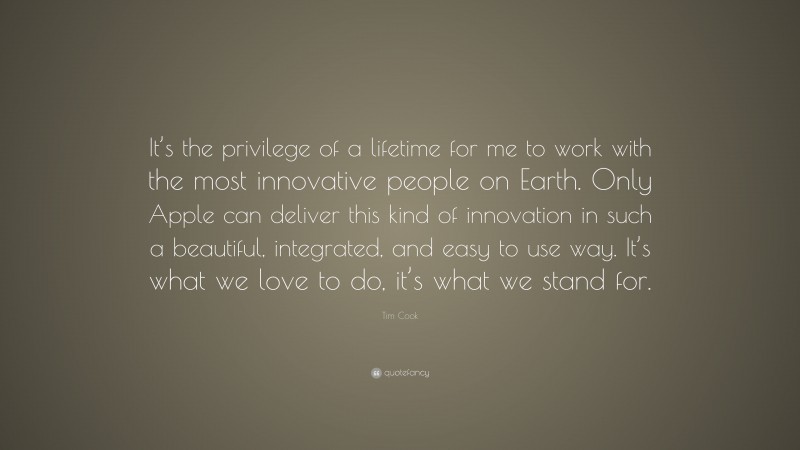 Tim Cook Quote: “It’s the privilege of a lifetime for me to work with the most innovative people on Earth. Only Apple can deliver this kind of innovation in such a beautiful, integrated, and easy to use way. It’s what we love to do, it’s what we stand for.”