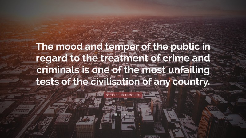 Baron de Montesquieu Quote: “The mood and temper of the public in regard to the treatment of crime and criminals is one of the most unfailing tests of the civilisation of any country.”