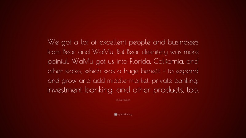 Jamie Dimon Quote: “We got a lot of excellent people and businesses from Bear and WaMu. But Bear definitely was more painful. WaMu got us into Florida, California, and other states, which was a huge benefit – to expand and grow and add middle-market, private banking, investment banking, and other products, too.”
