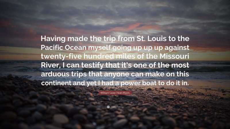 William Least Heat-Moon Quote: “Having made the trip from St. Louis to the Pacific Ocean myself going up up up against twenty-five hundred miles of the Missouri River, I can testify that it’s one of the most arduous trips that anyone can make on this continent and yet I had a power boat to do it in.”