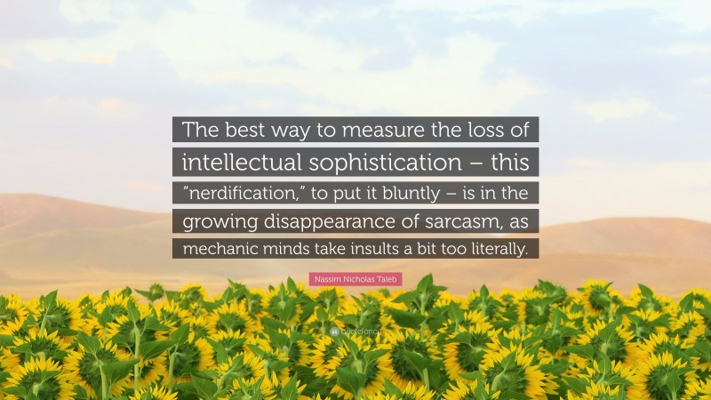 Nassim Nicholas Taleb Quote: “The best way to measure the loss of intellectual sophistication – this “nerdification,” to put it bluntly – is in the growing disappearance of sarcasm, as mechanic minds take insults a bit too literally.”