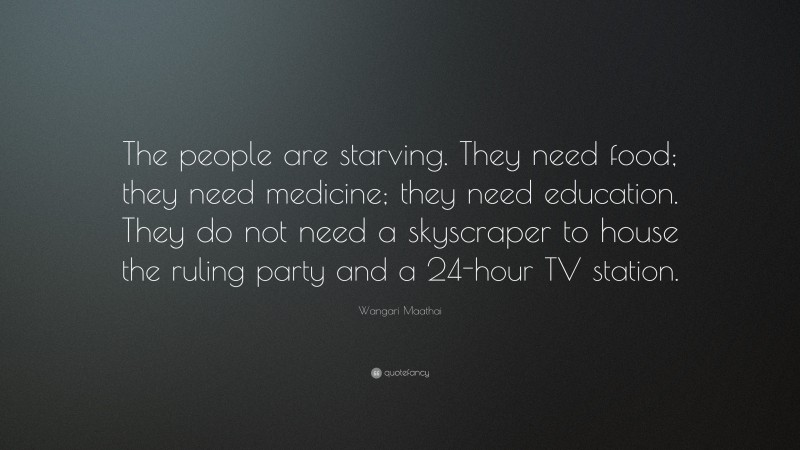 Wangari Maathai Quote: “The people are starving. They need food; they need medicine; they need education. They do not need a skyscraper to house the ruling party and a 24-hour TV station.”
