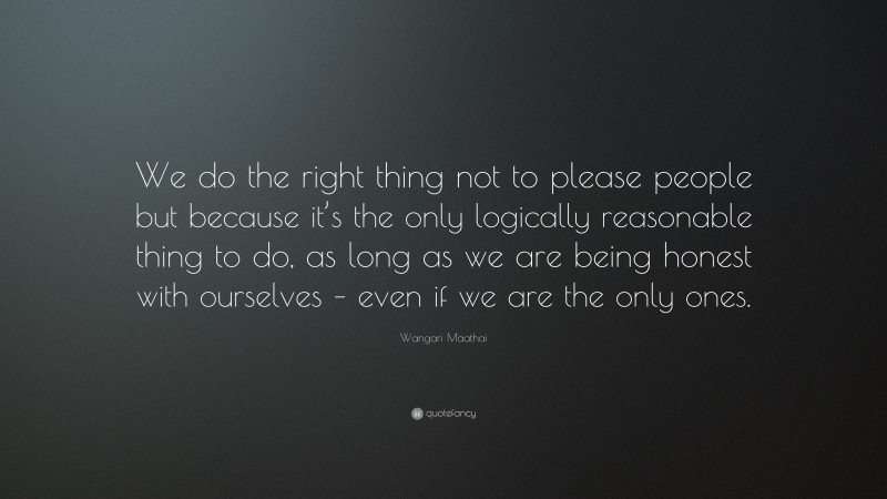 Wangari Maathai Quote: “We do the right thing not to please people but because it’s the only logically reasonable thing to do, as long as we are being honest with ourselves – even if we are the only ones.”