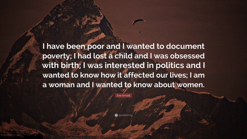 Eve Arnold Quote: “I have been poor and I wanted to document poverty; I had lost a child and I was obsessed with birth; I was interested in politics and I wanted to know how it affected our lives; I am a woman and I wanted to know about women.”