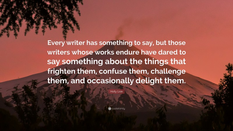 Holly Lisle Quote: “Every writer has something to say, but those writers whose works endure have dared to say something about the things that frighten them, confuse them, challenge them, and occasionally delight them.”