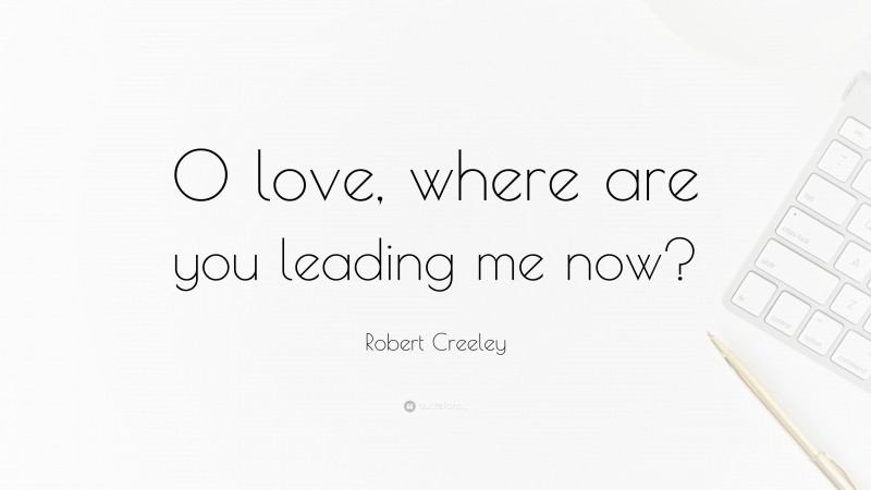 Robert Creeley Quote: “O love, where are you leading me now?”