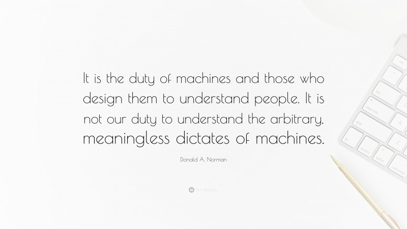 Donald A. Norman Quote: “It is the duty of machines and those who design them to understand people. It is not our duty to understand the arbitrary, meaningless dictates of machines.”