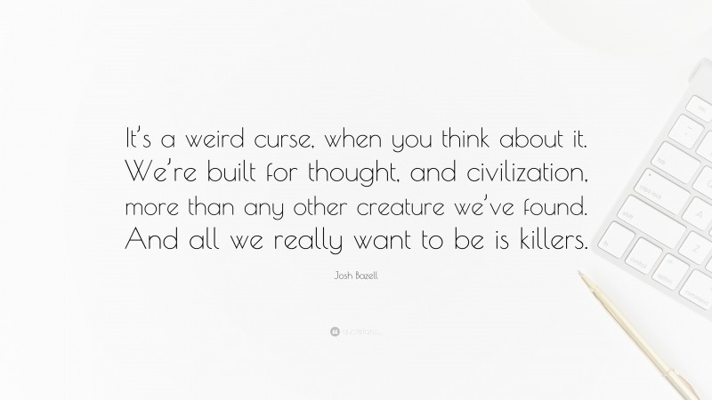 Josh Bazell Quote: “It’s a weird curse, when you think about it. We’re built for thought, and civilization, more than any other creature we’ve found. And all we really want to be is killers.”