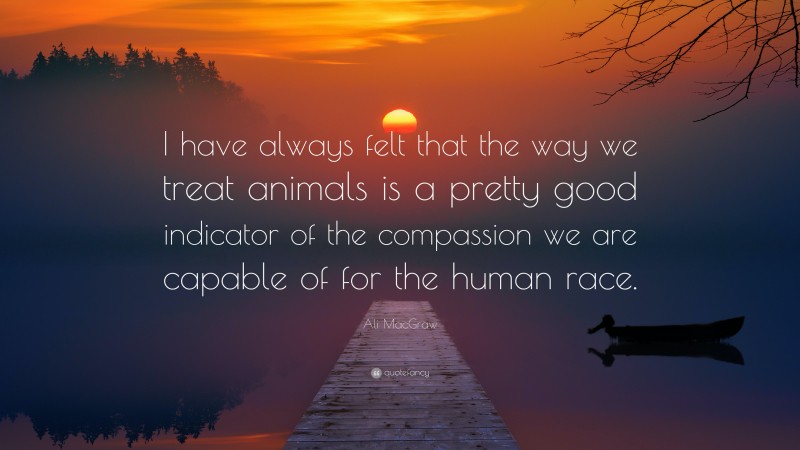 Ali MacGraw Quote: “I have always felt that the way we treat animals is a pretty good indicator of the compassion we are capable of for the human race.”