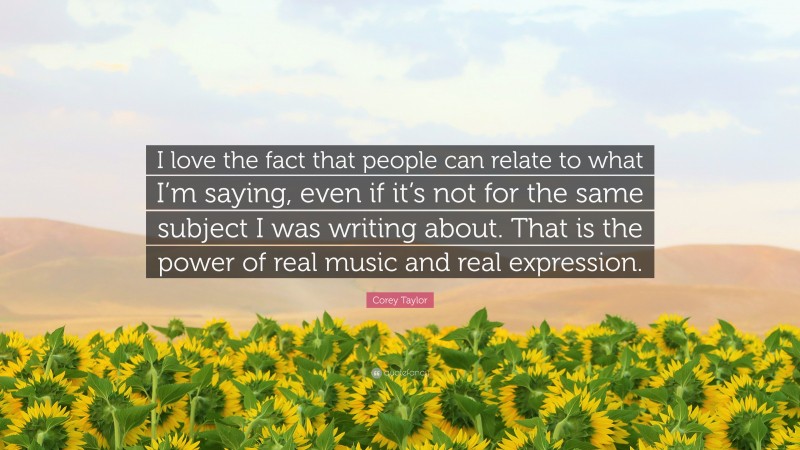 Corey Taylor Quote: “I love the fact that people can relate to what I’m saying, even if it’s not for the same subject I was writing about. That is the power of real music and real expression.”