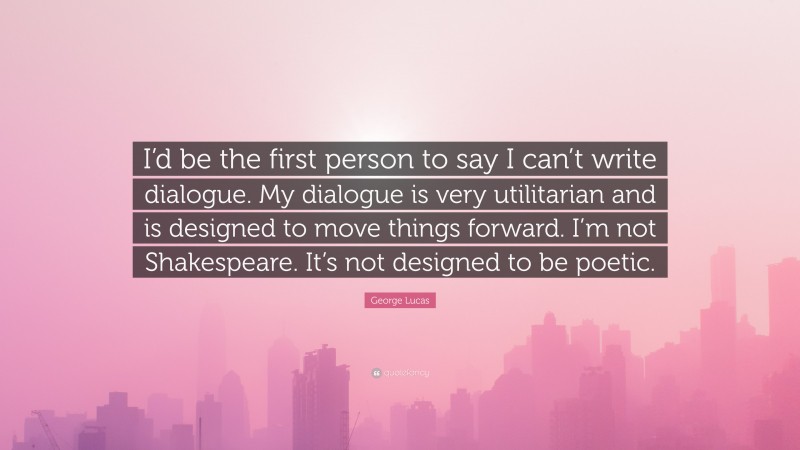 George Lucas Quote: “I’d be the first person to say I can’t write dialogue. My dialogue is very utilitarian and is designed to move things forward. I’m not Shakespeare. It’s not designed to be poetic.”