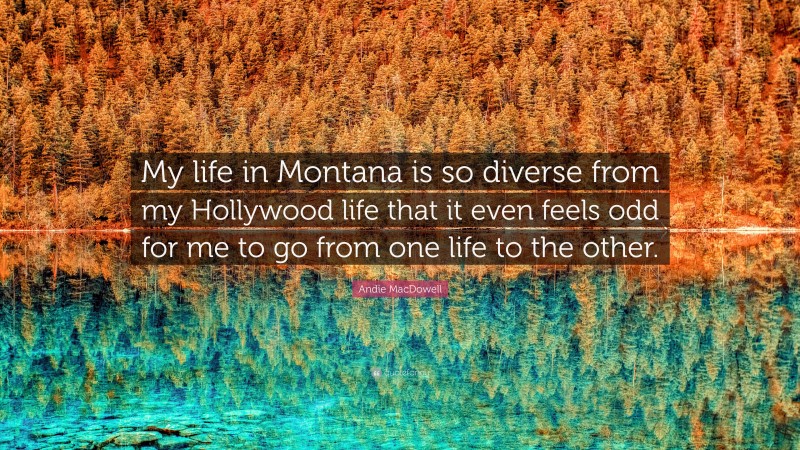 Andie MacDowell Quote: “My life in Montana is so diverse from my Hollywood life that it even feels odd for me to go from one life to the other.”