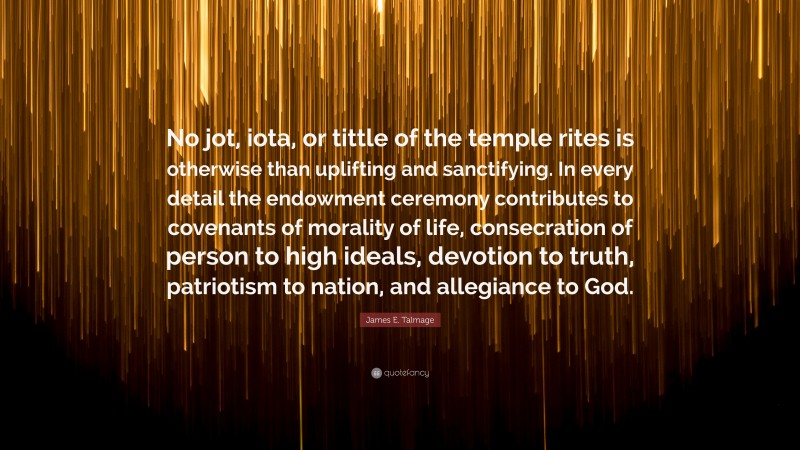 James E. Talmage Quote: “No jot, iota, or tittle of the temple rites is otherwise than uplifting and sanctifying. In every detail the endowment ceremony contributes to covenants of morality of life, consecration of person to high ideals, devotion to truth, patriotism to nation, and allegiance to God.”
