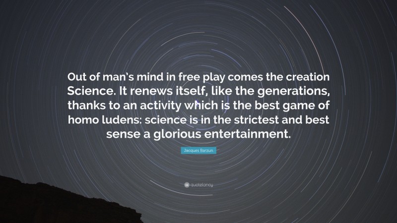 Jacques Barzun Quote: “Out of man’s mind in free play comes the creation Science. It renews itself, like the generations, thanks to an activity which is the best game of homo ludens: science is in the strictest and best sense a glorious entertainment.”