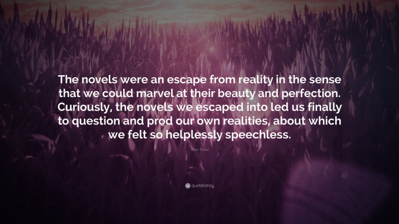 Azar Nafisi Quote: “The novels were an escape from reality in the sense that we could marvel at their beauty and perfection. Curiously, the novels we escaped into led us finally to question and prod our own realities, about which we felt so helplessly speechless.”