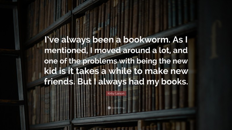 Kirby Larson Quote: “I’ve always been a bookworm. As I mentioned, I moved around a lot, and one of the problems with being the new kid is it takes a while to make new friends. But I always had my books.”