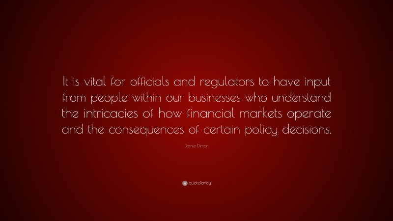 Jamie Dimon Quote: “It is vital for officials and regulators to have input from people within our businesses who understand the intricacies of how financial markets operate and the consequences of certain policy decisions.”