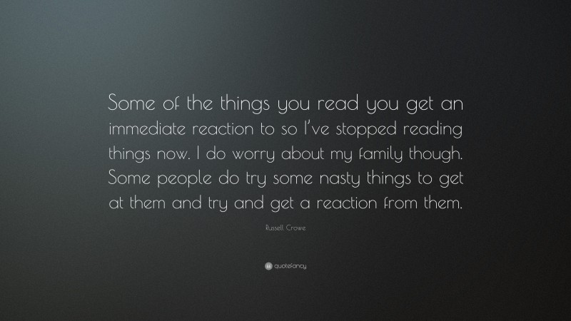 Russell Crowe Quote: “Some of the things you read you get an immediate reaction to so I’ve stopped reading things now. I do worry about my family though. Some people do try some nasty things to get at them and try and get a reaction from them.”