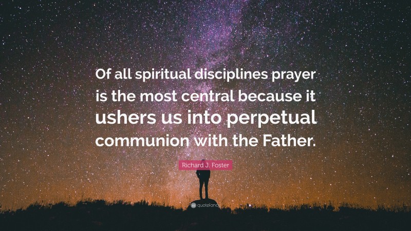 Richard J. Foster Quote: “Of all spiritual disciplines prayer is the most central because it ushers us into perpetual communion with the Father.”