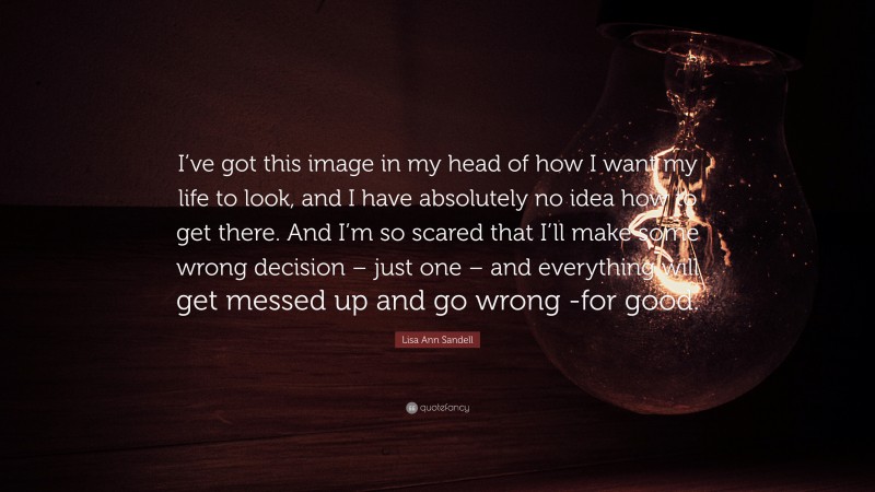 Lisa Ann Sandell Quote: “I’ve got this image in my head of how I want my life to look, and I have absolutely no idea how to get there. And I’m so scared that I’ll make some wrong decision – just one – and everything will get messed up and go wrong -for good.”