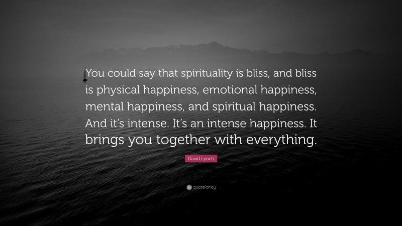 David Lynch Quote: “You could say that spirituality is bliss, and bliss is physical happiness, emotional happiness, mental happiness, and spiritual happiness. And it’s intense. It’s an intense happiness. It brings you together with everything.”