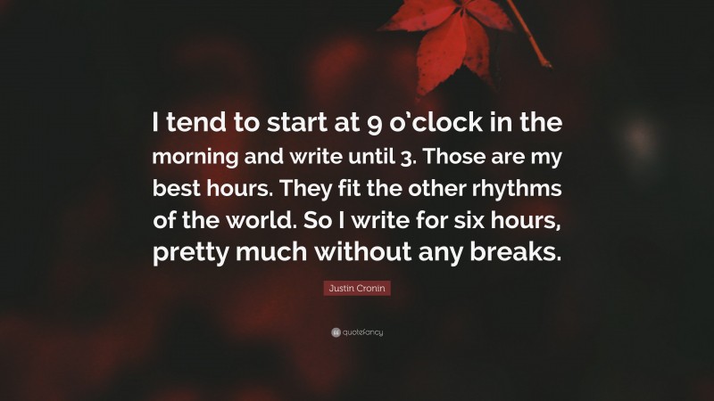 Justin Cronin Quote: “I tend to start at 9 o’clock in the morning and write until 3. Those are my best hours. They fit the other rhythms of the world. So I write for six hours, pretty much without any breaks.”
