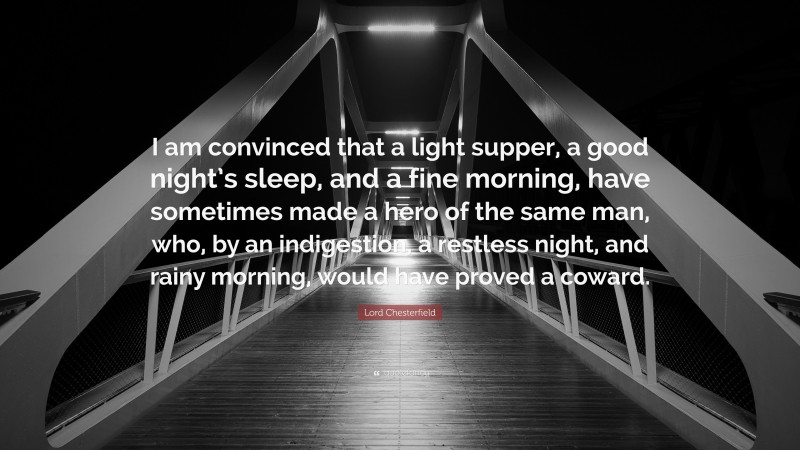 Lord Chesterfield Quote: “I am convinced that a light supper, a good night’s sleep, and a fine morning, have sometimes made a hero of the same man, who, by an indigestion, a restless night, and rainy morning, would have proved a coward.”