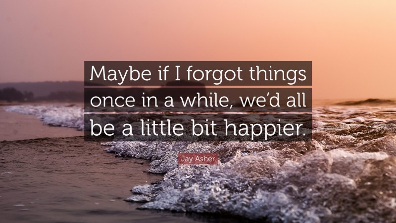 Jay Asher Quote: “Maybe if I forgot things once in a while, we’d all be a little bit happier.”