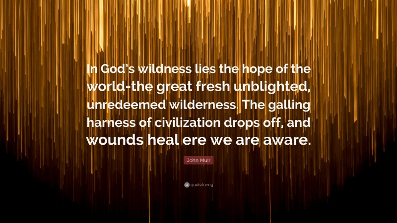 John Muir Quote: “In God’s wildness lies the hope of the world-the great fresh unblighted, unredeemed wilderness. The galling harness of civilization drops off, and wounds heal ere we are aware.”