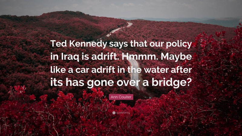Ann Coulter Quote: “Ted Kennedy says that our policy in Iraq is adrift. Hmmm. Maybe like a car adrift in the water after its has gone over a bridge?”